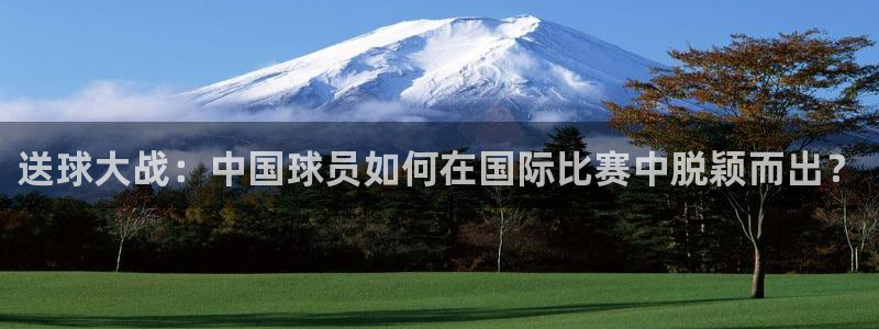 意昂官网注册平台：送球大战：中国球员如何在国际比赛中脱颖而出